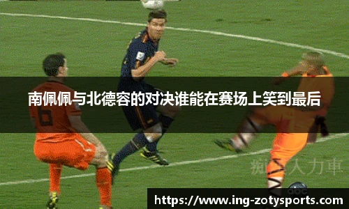 南佩佩与北德容的对决谁能在赛场上笑到最后