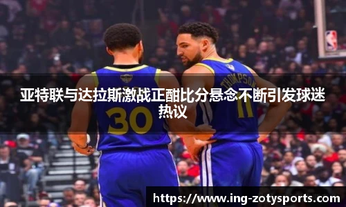 亚特联与达拉斯激战正酣比分悬念不断引发球迷热议